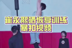 崔永熙恢复训练视频，看起来爆发力还是有的！